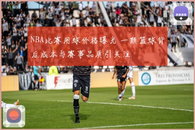NBA比赛用球价格曝光 一颗篮球背后成本与赛事品质引关注