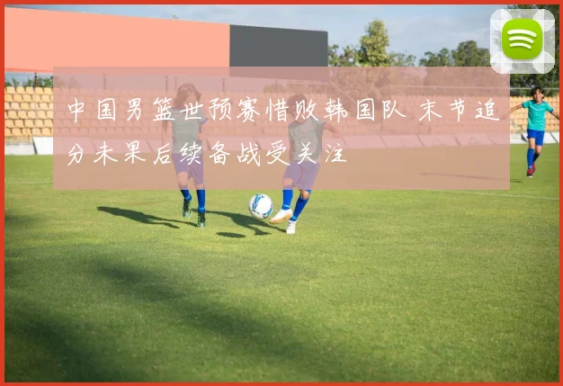 中国男篮世预赛惜败韩国队 末节追分未果后续备战受关注