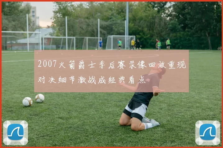2007火箭爵士季后赛录像回放重现对决细节激战成经典看点