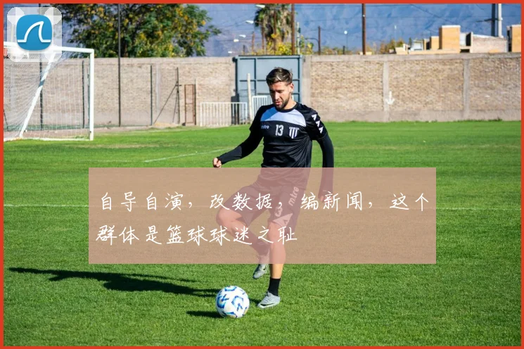 自导自演，改数据，编新闻，这个群体是篮球球迷之耻