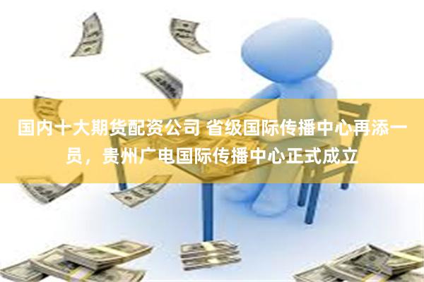 国内十大期货配资公司 省级国际传播中心再添一员，贵州广电国际传播中心正式成立