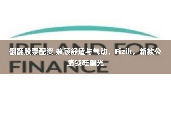 翻翻股票配资 兼顾舒适与气动，Fizik，新款公路锁鞋曝光