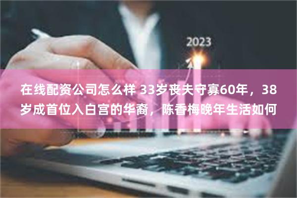 在线配资公司怎么样 33岁丧夫守寡60年，38岁成首位入白宫的华裔，陈香梅晚年生活如何