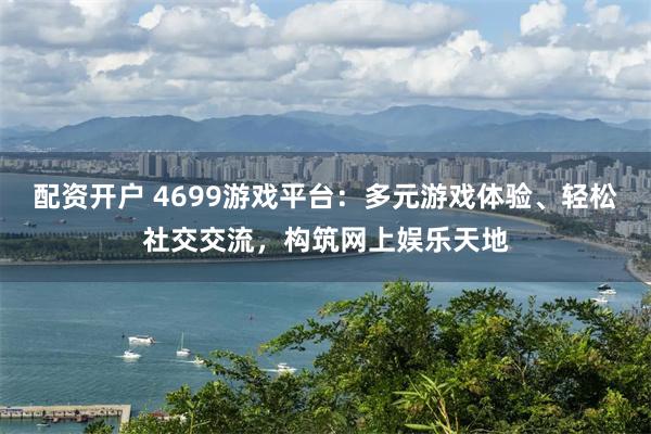 配资开户 4699游戏平台：多元游戏体验、轻松社交交流，构筑网上娱乐天地