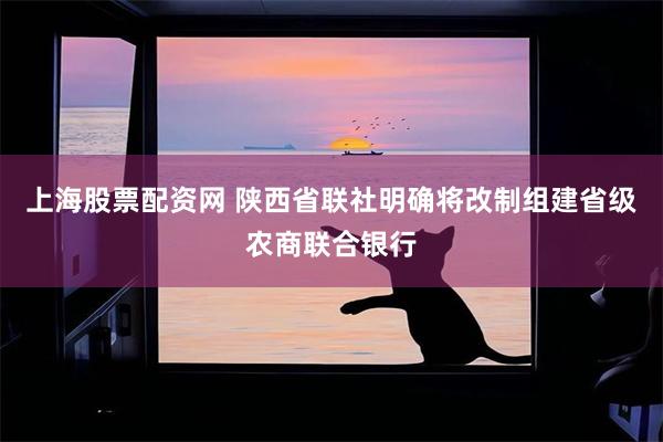 上海股票配资网 陕西省联社明确将改制组建省级农商联合银行