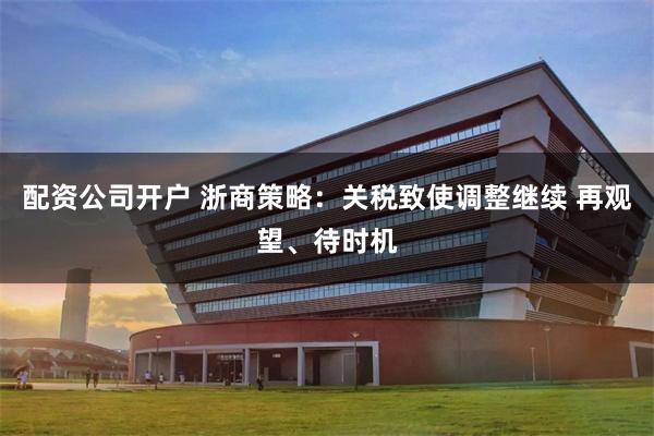 配资公司开户 浙商策略：关税致使调整继续 再观望、待时机