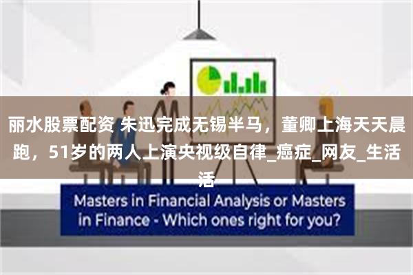 丽水股票配资 朱迅完成无锡半马，董卿上海天天晨跑，51岁的两人上演央视级自律_癌症_网友_生活