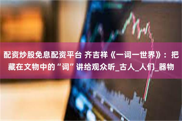 配资炒股免息配资平台 齐吉祥《一词一世界》：把藏在文物中的“词”讲给观众听_古人_人们_器物
