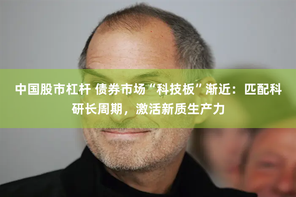 中国股市杠杆 债券市场“科技板”渐近：匹配科研长周期，激活新质生产力