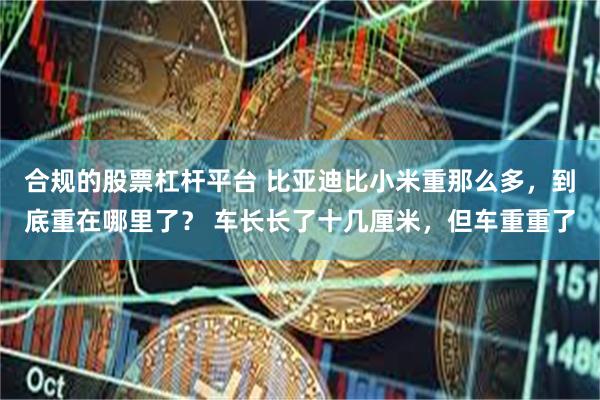 合规的股票杠杆平台 比亚迪比小米重那么多，到底重在哪里了？ 车长长了十几厘米，但车重重了