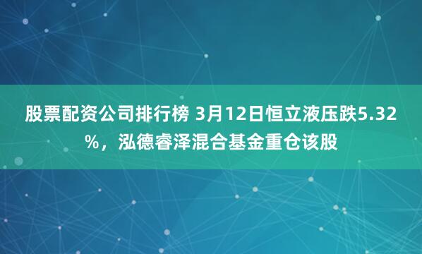 股票配资公司排行榜 3月12日恒立液压跌5.32%，泓德睿泽混合基金重仓该股