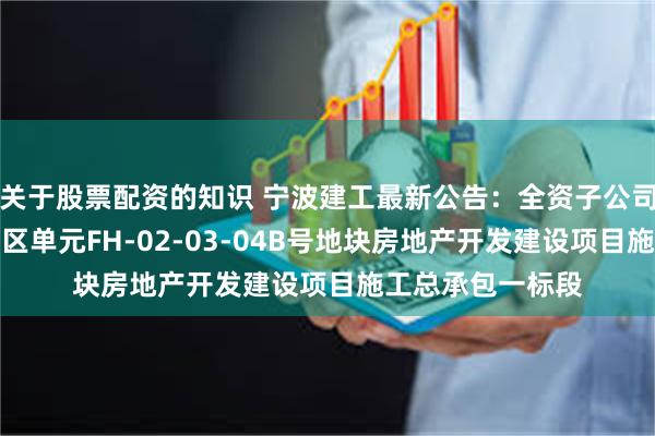 关于股票配资的知识 宁波建工最新公告：全资子公司中标湖州凤凰西区单元FH-02-03-04B号地块房地产开发建设项目施工总承包一标段