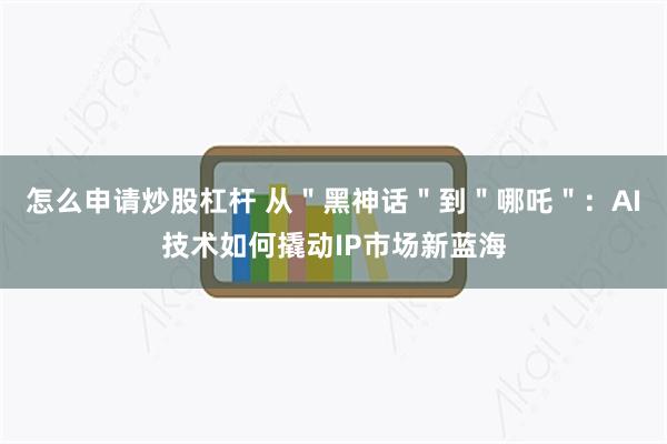 怎么申请炒股杠杆 从＂黑神话＂到＂哪吒＂：AI技术如何撬动IP市场新蓝海