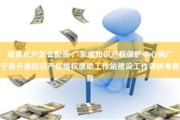 股票账户怎么配资 广东省知识产权保护中心到广宁县开展知识产权维权援助工作站建设工作调研考察