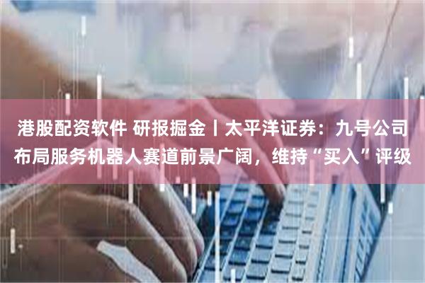 港股配资软件 研报掘金丨太平洋证券：九号公司布局服务机器人赛道前景广阔，维持“买入”评级
