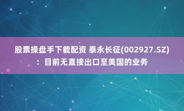 股票操盘手下载配资 泰永长征(002927.SZ)：目前无直接出口至美国的业务