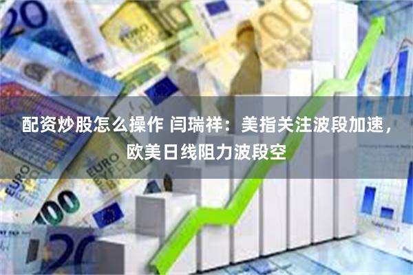 配资炒股怎么操作 闫瑞祥：美指关注波段加速，欧美日线阻力波段空