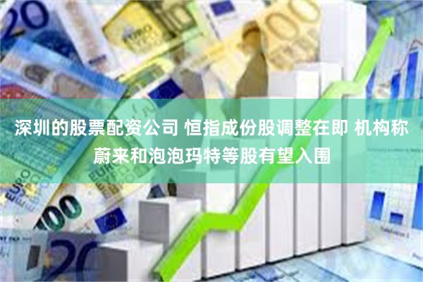 深圳的股票配资公司 恒指成份股调整在即 机构称蔚来和泡泡玛特等股有望入围