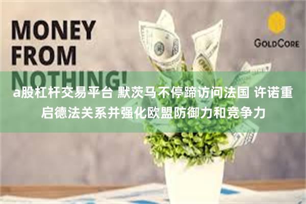 a股杠杆交易平台 默茨马不停蹄访问法国 许诺重启德法关系并强化欧盟防御力和竞争力