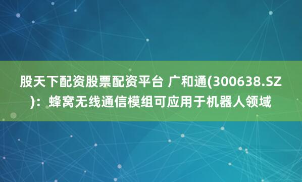 股天下配资股票配资平台 广和通(300638.SZ)：蜂窝无线通信模组可应用于机器人领域