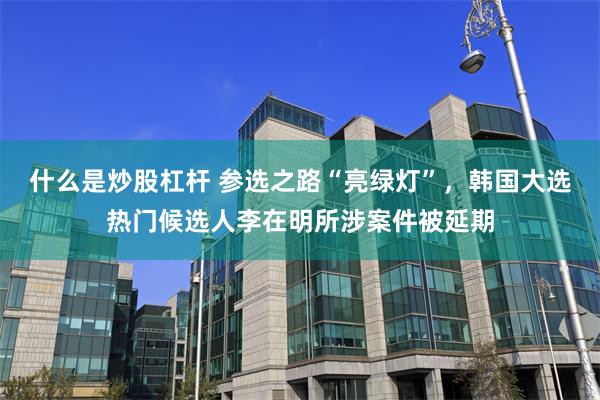 什么是炒股杠杆 参选之路“亮绿灯”，韩国大选热门候选人李在明所涉案件被延期