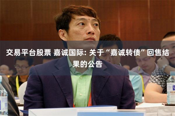 交易平台股票 嘉诚国际: 关于“嘉诚转债”回售结果的公告