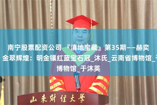 南宁股票配资公司 『滇地宝藏』第35期——赫奕荣华，金翠辉煌：明金镶红蓝宝石冠_沐氏_云南省博物馆_于沐英