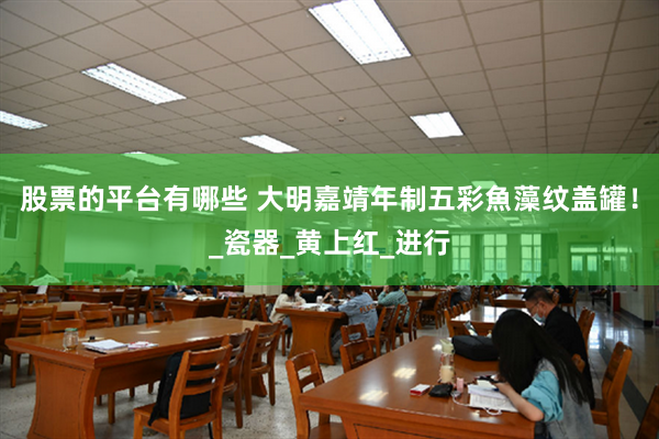 股票的平台有哪些 大明嘉靖年制五彩魚藻纹盖罐！_瓷器_黄上红_进行