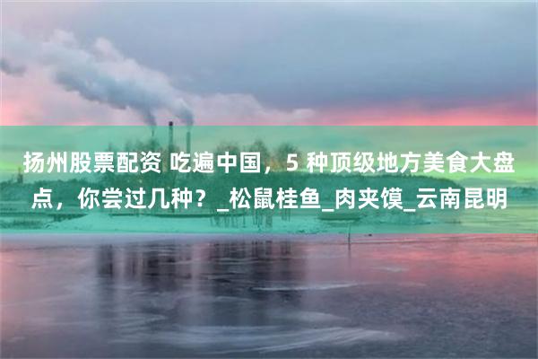 扬州股票配资 吃遍中国，5 种顶级地方美食大盘点，你尝过几种？_松鼠桂鱼_肉夹馍_云南昆明