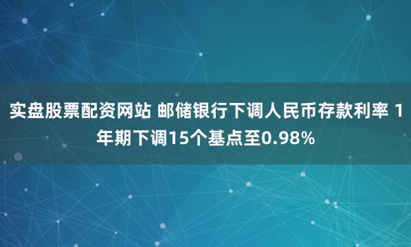 实盘股票配资网站 邮储银行下调人民币存款利率 1年期下调15个基点至0.98%