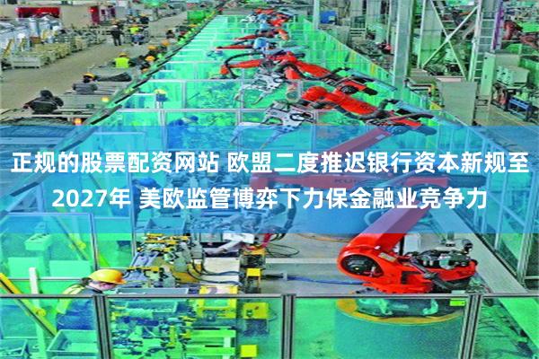 正规的股票配资网站 欧盟二度推迟银行资本新规至2027年 美欧监管博弈下力保金融业竞争力