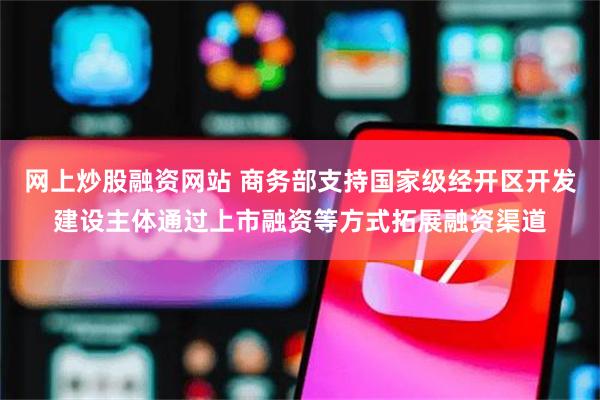 网上炒股融资网站 商务部支持国家级经开区开发建设主体通过上市融资等方式拓展融资渠道