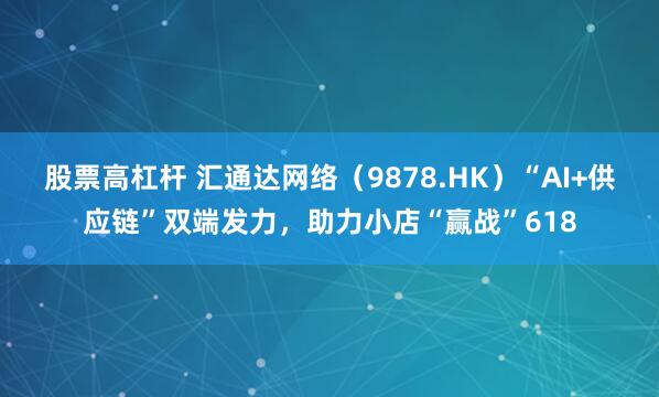 股票高杠杆 汇通达网络（9878.HK）“AI+供应链”双端发力，助力小店“赢战”618