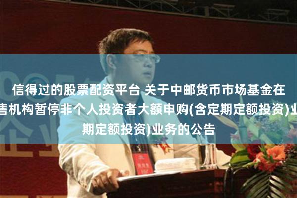 信得过的股票配资平台 关于中邮货币市场基金在非直销销售机构暂停非个人投资者大额申购(含定期定额投资)业务的公告