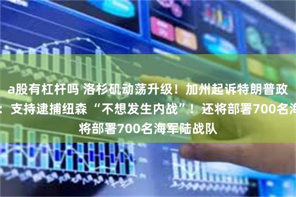 a股有杠杆吗 洛杉矶动荡升级！加州起诉特朗普政府 特朗普：支持逮捕纽森 “不想发生内战”！还将部署700名海军陆战队