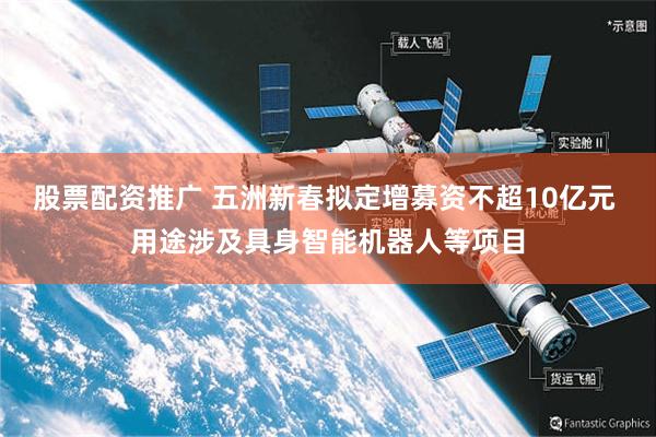 股票配资推广 五洲新春拟定增募资不超10亿元 用途涉及具身智能机器人等项目
