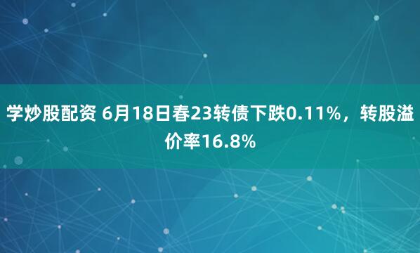 学炒股配资 6月18日春23转债下跌0.11%，转股溢价率16.8%