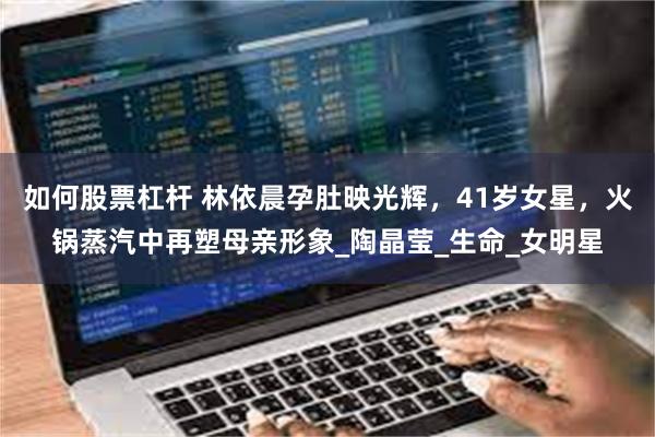 如何股票杠杆 林依晨孕肚映光辉，41岁女星，火锅蒸汽中再塑母亲形象_陶晶莹_生命_女明星