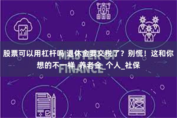 股票可以用杠杆吗 退休金要交税了？别慌！这和你想的不一样_养老金_个人_社保