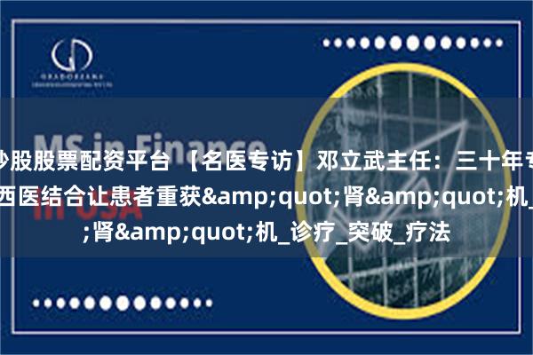 炒股股票配资平台 【名医专访】邓立武主任：三十年专注肾病治疗，中西医结合让患者重获&quot;肾&quot;机_诊疗_突破_疗法