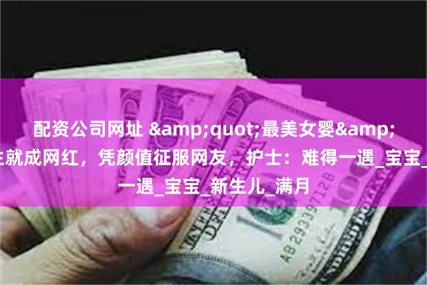 配资公司网址 &quot;最美女婴&quot;刚出生就成网红，凭颜值征服网友，护士：难得一遇_宝宝_新生儿_满月