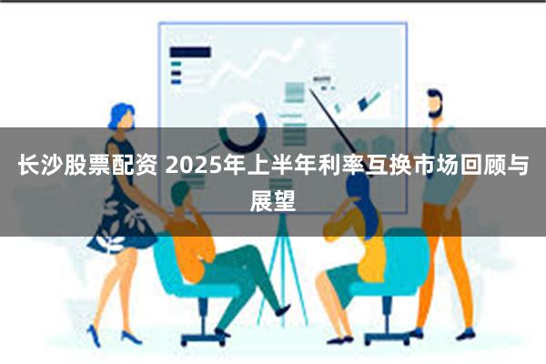 长沙股票配资 2025年上半年利率互换市场回顾与展望