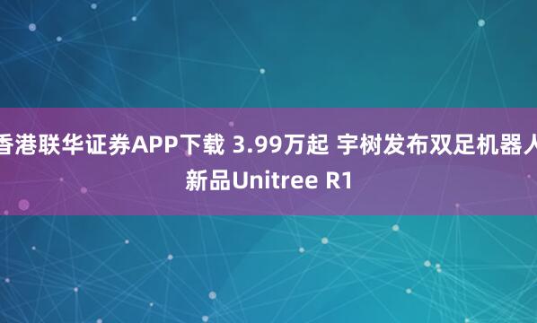 香港联华证券APP下载 3.99万起 宇树发布双足机器人新品Unitree R1