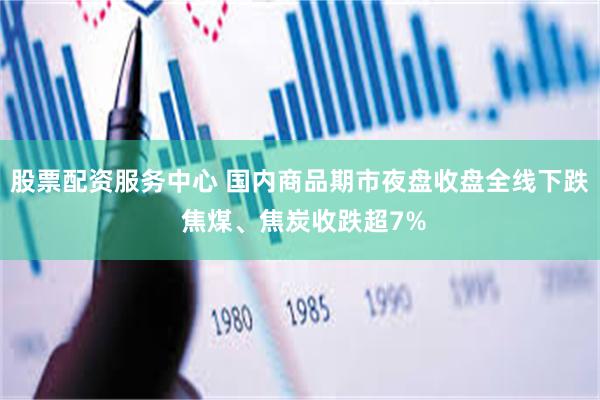 股票配资服务中心 国内商品期市夜盘收盘全线下跌 焦煤、焦炭收跌超7%
