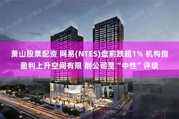 萧山股票配资 网易(NTES)盘前跌超1% 机构指盈利上升空间有限 削公司至“中性”评级