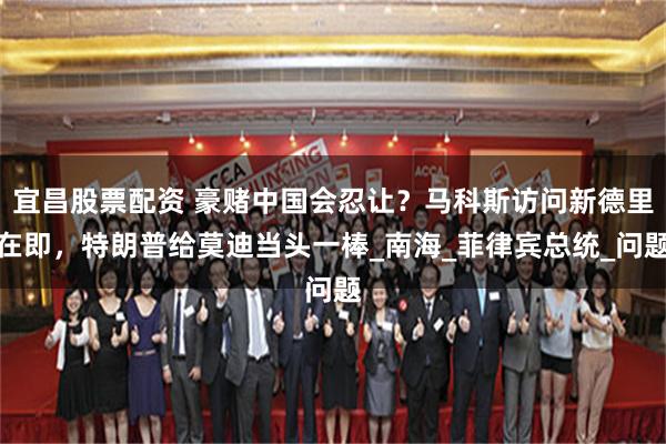 宜昌股票配资 豪赌中国会忍让？马科斯访问新德里在即，特朗普给莫迪当头一棒_南海_菲律宾总统_问题