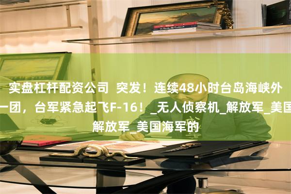 实盘杠杆配资公司  突发！连续48小时台岛海峡外海乱作一团，台军紧急起飞F-16！_无人侦察机_解放军_美国海军的