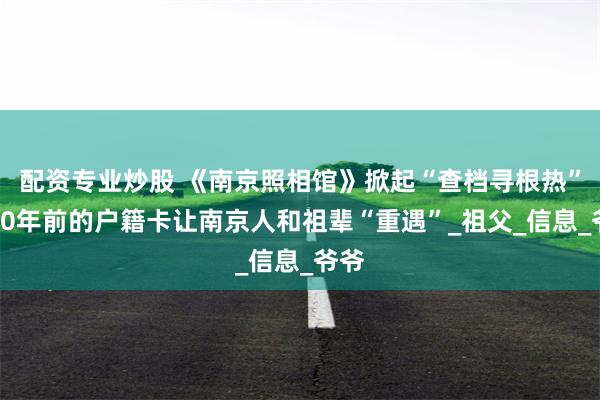 配资专业炒股 《南京照相馆》掀起“查档寻根热”，80年前的户籍卡让南京人和祖辈“重遇”_祖父_信息_爷爷