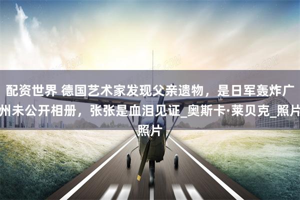 配资世界 德国艺术家发现父亲遗物，是日军轰炸广州未公开相册，张张是血泪见证_奥斯卡·莱贝克_照片