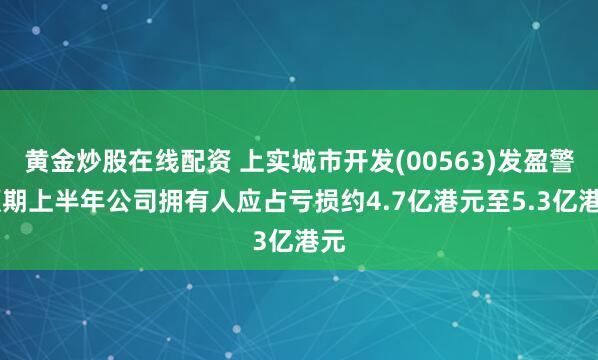 黄金炒股在线配资 上实城市开发(00563)发盈警 预期上半年公司拥有人应占亏损约4.7亿港元至5.3亿港元